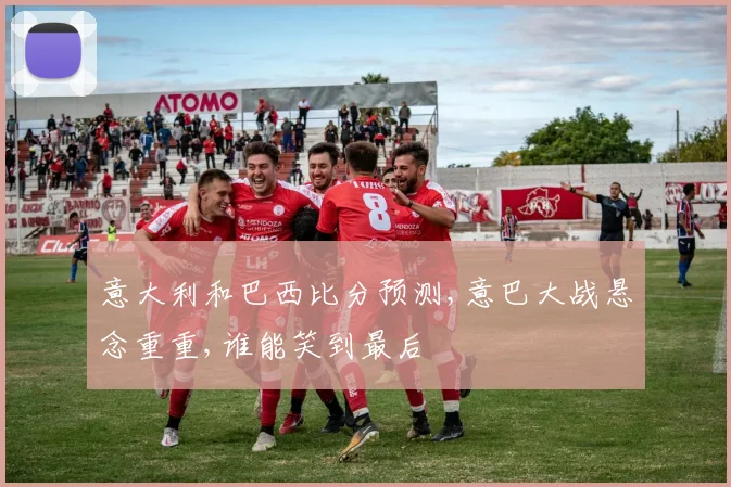 意大利和巴西比分预测,意巴大战悬念重重,谁能笑到最后