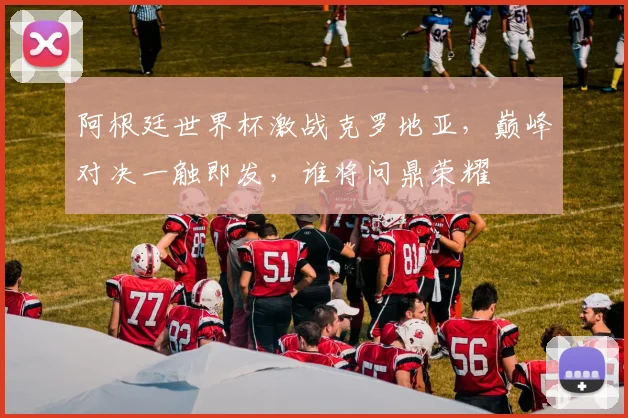 阿根廷世界杯激战克罗地亚，巅峰对决一触即发，谁将问鼎荣耀