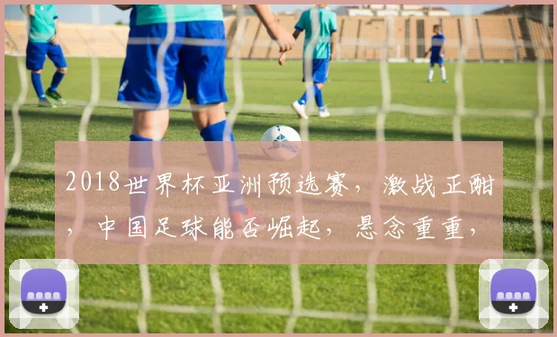 2018世界杯亚洲预选赛，激战正酣，中国足球能否崛起，悬念重重，敬请期待